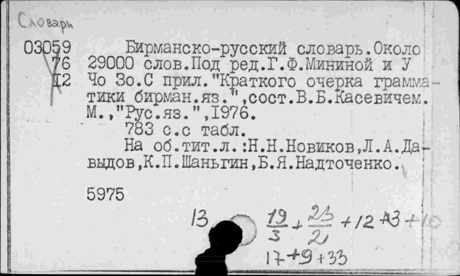 ﻿Бирманско-русский словарь.Около 29000 слов.Под ред.Г.Ф.Мининой и У Чо Зо.С прил."Краткого очерка грамматики бирман.яз?' «сост.В.Б.Касевичем. М.,"Рус.яз.",1976.
783 с.с табл.
На об.тит.л.:Н.Н.Новиков,Л.А.Да-ввдов.К.П.Шаньгин.Б.Я.Надточенко.
5975